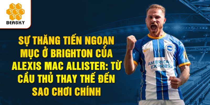 Sự Thăng Tiến Ngoạn Mục ở Brighton của Alexis Mac Allister: Từ Cầu Thủ Thay Thế Đến Sao Chơi Chính