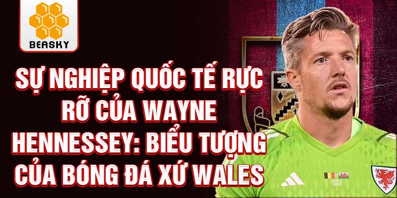 Sự nghiệp quốc tế rực rỡ của Wayne Hennessey: Biểu tượng của bóng đá Xứ Wales